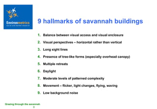 9 hallmarks of savannah buildings Balance between visual access and visual enclosure Visual perspectives – horizontal rather than vertical Long sight lines Presence of tree-like forms (especially overhead canopy) Multiple retreats Daylight Moderate levels of patterned complexity Movement – flicker, light changes, flying, waving Low background noise 