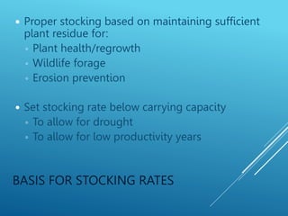 BASIS FOR STOCKING RATES
 Proper stocking based on maintaining sufficient
plant residue for:
◦ Plant health/regrowth
◦ Wildlife forage
◦ Erosion prevention
 Set stocking rate below carrying capacity
◦ To allow for drought
◦ To allow for low productivity years
 