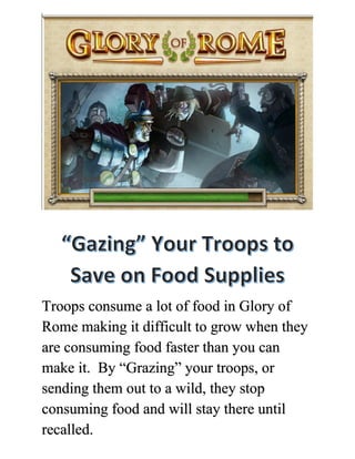 Troops consume a lot of food in Glory of
Rome making it difficult to grow when they
are consuming food faster than you can
make it. By “Grazing” your troops, or
sending them out to a wild, they stop
consuming food and will stay there until
recalled.
 