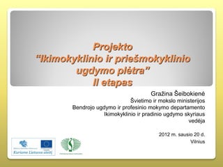 Projekto
“Ikimokyklinio ir priešmokyklinio
        ugdymo plėtra”
            II etapas
                                       Gražina Šeibokienė
                               Švietimo ir mokslo ministerijos
        Bendrojo ugdymo ir profesinio mokymo departamento
                    Ikimokyklinio ir pradinio ugdymo skyriaus
                                                      vedėja

                                           2012 m. sausio 20 d.
                                                        Vilnius
 