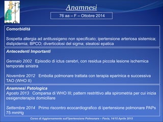 Anamnesi
Comorbidità
Sospetta allergia ad antitussigeno non specificato; ipertensione arteriosa sistemica;
dislipidemia; BPCO; diverticolosi del sigma; steatosi epatica
Anamnesi Patologica
Agosto 2013 Comparsa di WHO III; pattern restrittivo alla spirometria per cui inizia
ossigenoterapia domiciliare
Settembre 2014 Primo riscontro ecocardiografico di ipertensione polmonare PAPs
75 mmHg
76 aa – F – Ottobre 2014
Antecedenti Importanti
Gennaio 2002 Episodio di ictus cerebri, con residua piccola lesione ischemica
temporale sinistra
Novembre 2012 Embolia polmonare trattata con terapia eparinica e successiva
TAO (WHO II)
Corso di Aggiornamento sull’Ipertensione Polmonare – Pavia, 14/15 Aprile 2015
 