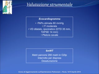 Valutazione strumentale
Ecocardiogramma
• PAPs stimata 80 mmHg
• IT moderata
• VD dilatato, ipocinetico (DTD 35 mm,
TAPSE 14 mm)
• Pletora cavale
6mWT
Metri percorsi 280 metri in O2tp
Interrotto per dispnea
Desaturazione
Corso di Aggiornamento sull’Ipertensione Polmonare – Pavia, 14/15 Aprile 2015
 