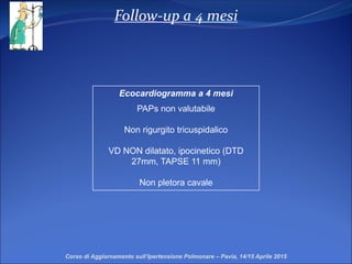 Follow-up a 4 mesi
Corso di Aggiornamento sull’Ipertensione Polmonare – Pavia, 14/15 Aprile 2015
Ecocardiogramma a 4 mesi
PAPs non valutabile
Non rigurgito tricuspidalico
VD NON dilatato, ipocinetico (DTD
27mm, TAPSE 11 mm)
Non pletora cavale
 