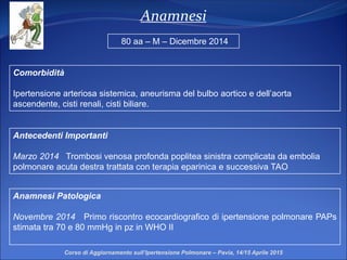 Anamnesi
Comorbidità
Ipertensione arteriosa sistemica, aneurisma del bulbo aortico e dell’aorta
ascendente, cisti renali, cisti biliare.
Anamnesi Patologica
Novembre 2014 Primo riscontro ecocardiografico di ipertensione polmonare PAPs
stimata tra 70 e 80 mmHg in pz in WHO II
80 aa – M – Dicembre 2014
Antecedenti Importanti
Marzo 2014 Trombosi venosa profonda poplitea sinistra complicata da embolia
polmonare acuta destra trattata con terapia eparinica e successiva TAO
Corso di Aggiornamento sull’Ipertensione Polmonare – Pavia, 14/15 Aprile 2015
 