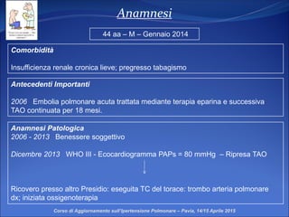 Anamnesi
Comorbidità
Insufficienza renale cronica lieve; pregresso tabagismo
Anamnesi Patologica
2006 - 2013 Benessere soggettivo
Dicembre 2013 WHO III - Ecocardiogramma PAPs = 80 mmHg – Ripresa TAO
Ricovero presso altro Presidio: eseguita TC del torace: trombo arteria polmonare
dx; iniziata ossigenoterapia
44 aa – M – Gennaio 2014
Antecedenti Importanti
2006 Embolia polmonare acuta trattata mediante terapia eparina e successiva
TAO continuata per 18 mesi.
Corso di Aggiornamento sull’Ipertensione Polmonare – Pavia, 14/15 Aprile 2015
 