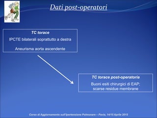 Dati post-operatori
Corso di Aggiornamento sull’Ipertensione Polmonare – Pavia, 14/15 Aprile 2015
TC torace post-operatoria
Buoni esiti chirurgici di EAP;
scarse residue membrane
TC torace
IPCTE bilaterali soprattutto a destra
Aneurisma aorta ascendente
 