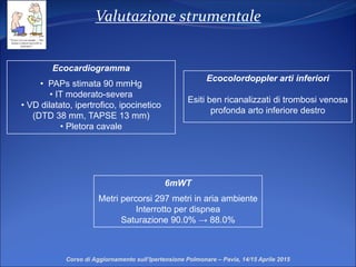 Valutazione strumentale
Ecocardiogramma
• PAPs stimata 90 mmHg
• IT moderato-severa
• VD dilatato, ipertrofico, ipocinetico
(DTD 38 mm, TAPSE 13 mm)
• Pletora cavale
6mWT
Metri percorsi 297 metri in aria ambiente
Interrotto per dispnea
Saturazione 90.0% → 88.0%
Corso di Aggiornamento sull’Ipertensione Polmonare – Pavia, 14/15 Aprile 2015
Ecocolordoppler arti inferiori
Esiti ben ricanalizzati di trombosi venosa
profonda arto inferiore destro
 