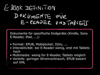 Dokumente für spezifische Endgeräte (Kindle, Sony
E-Reader, iPad, ...):

• Format: EPUB, Mobipocket, DjVu, ...
• Interaktivität: bei E-Reader wenig, erst mit Tablets
  hoch
• Multimedia: wenig für E-Reader, Tablets möglich
• Vorteile: geringer Stromverbrauch, EPUB basiert
  auf XML
 