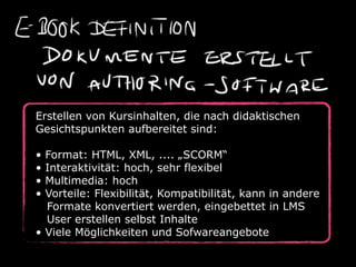 Erstellen von Kursinhalten, die nach didaktischen
Gesichtspunkten aufbereitet sind:

• Format: HTML, XML, .... „SCORM“
• Interaktivität: hoch, sehr flexibel
• Multimedia: hoch
• Vorteile: Flexibilität, Kompatibilität, kann in andere
  Formate konvertiert werden, eingebettet in LMS
  User erstellen selbst Inhalte
• Viele Möglichkeiten und Sofwareangebote
 