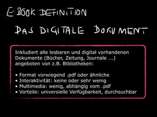 Inkludiert alle lesbaren und digital vorhandenen
Dokumente (Bücher, Zeitung, Journale ...)
angeboten von z.B. Bibliotheken:

•   Format vorwiegend .pdf oder ähnliche
•   Interaktivität: keine oder sehr wenig
•   Multimedia: wenig, abhängig vom .pdf
•   Vorteile: universielle Verfügbarkeit, durchsuchbar
 