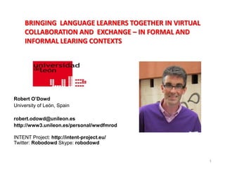 BRINGING LANGUAGE LEARNERS TOGETHER IN VIRTUAL
    COLLABORATION AND EXCHANGE – IN FORMAL AND
    INFORMAL LEARING CONTEXTS




Robert O’Dowd
University of León, Spain

robert.odowd@unileon.es
http://www3.unileon.es/personal/wwdfmrod

INTENT Project: http://intent-project.eu/
Twitter: Robodowd Skype: robodowd


                                                     1
 