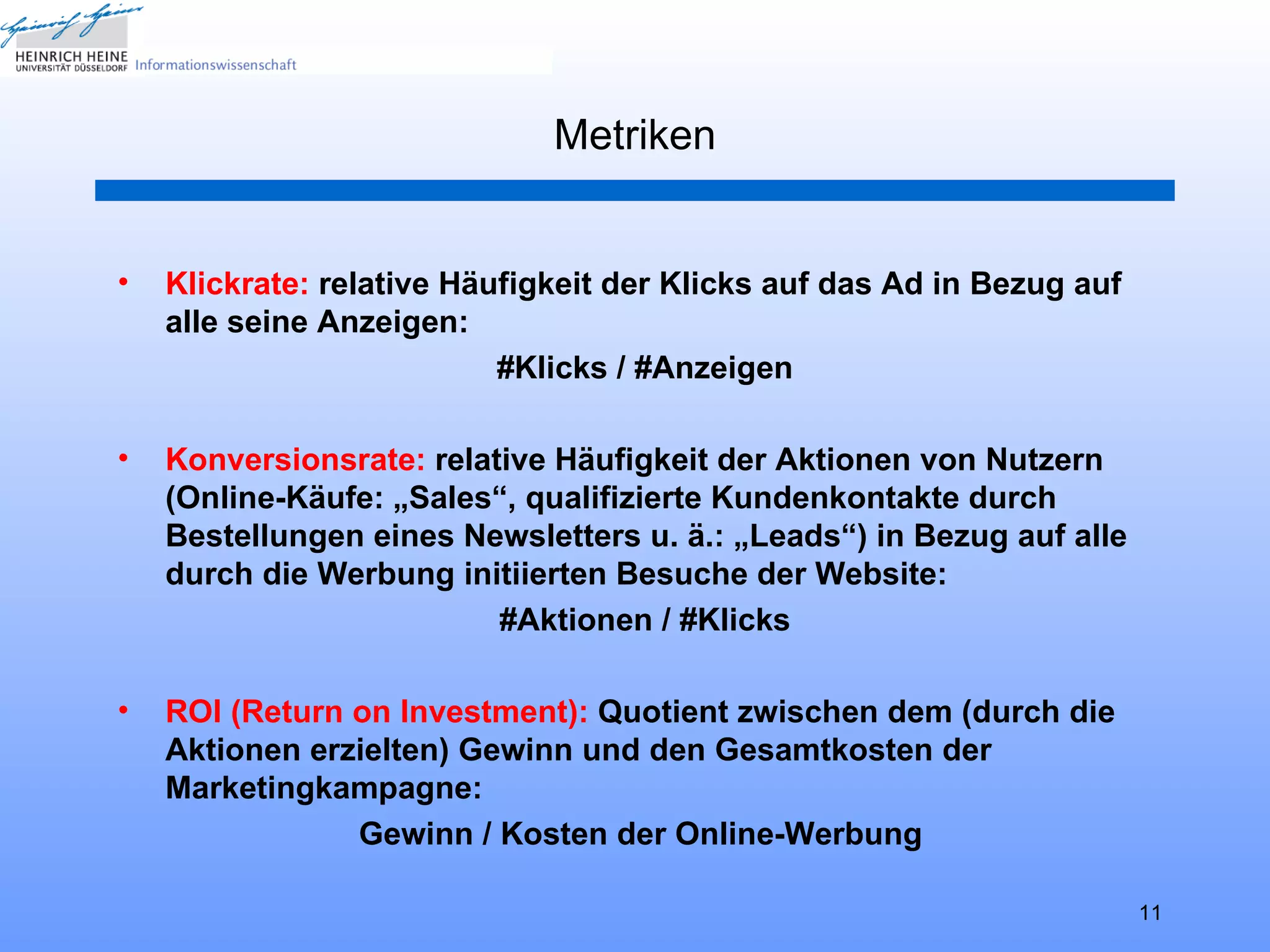 Metriken


•   Klickrate: relative Häufigkeit der Klicks auf das Ad in Bezug auf
    alle seine Anzeigen:
                           #Klicks / #Anzeigen

•   Konversionsrate: relative Häufigkeit der Aktionen von Nutzern
    (Online-Käufe: „Sales“, qualifizierte Kundenkontakte durch
    Bestellungen eines Newsletters u. ä.: „Leads“) in Bezug auf alle
    durch die Werbung initiierten Besuche der Website:
                          #Aktionen / #Klicks

•   ROI (Return on Investment): Quotient zwischen dem (durch die
    Aktionen erzielten) Gewinn und den Gesamtkosten der
    Marketingkampagne:
                Gewinn / Kosten der Online-Werbung

                                                                        11
 
