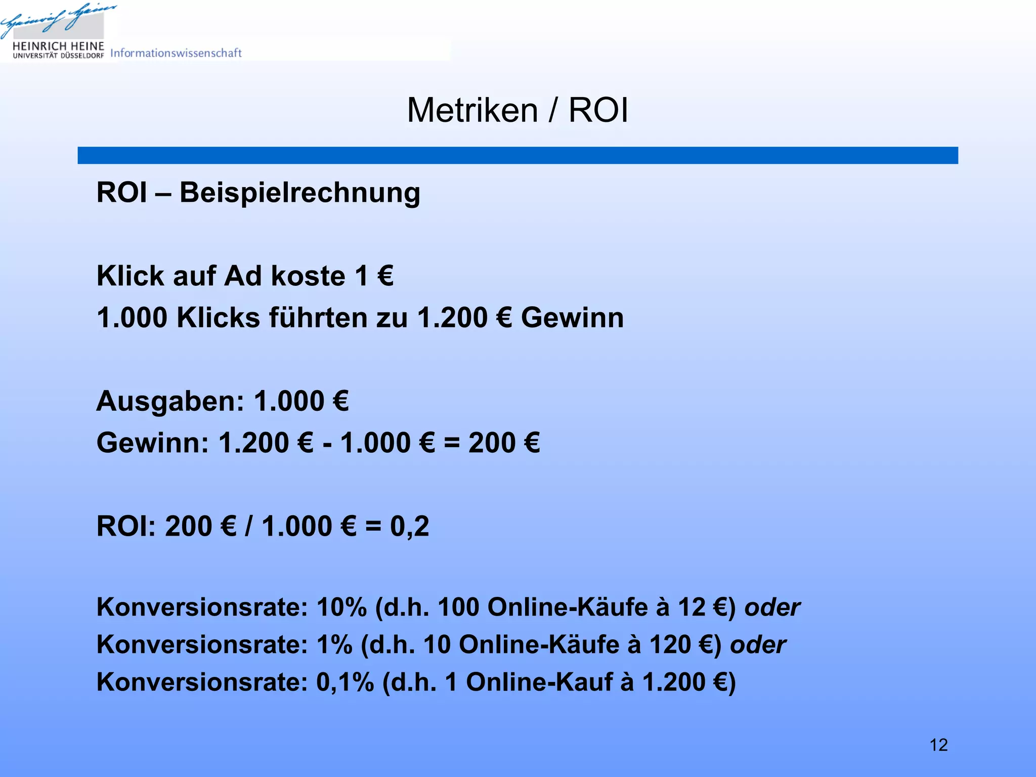 Metriken / ROI

ROI – Beispielrechnung

Klick auf Ad koste 1 €
1.000 Klicks führten zu 1.200 € Gewinn

Ausgaben: 1.000 €
Gewinn: 1.200 € - 1.000 € = 200 €

ROI: 200 € / 1.000 € = 0,2

Konversionsrate: 10% (d.h. 100 Online-Käufe à 12 €) oder
Konversionsrate: 1% (d.h. 10 Online-Käufe à 120 €) oder
Konversionsrate: 0,1% (d.h. 1 Online-Kauf à 1.200 €)

                                                           12
 