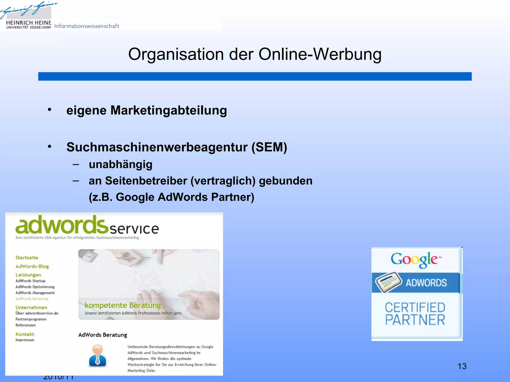 Organisation der Online-Werbung


•    eigene Marketingabteilung

•    Suchmaschinenwerbeagentur (SEM)
      – unabhängig
      – an Seitenbetreiber (vertraglich) gebunden
        (z.B. Google AdWords Partner)




HHU Düsseldorf, WS                                     13
2010/11
 