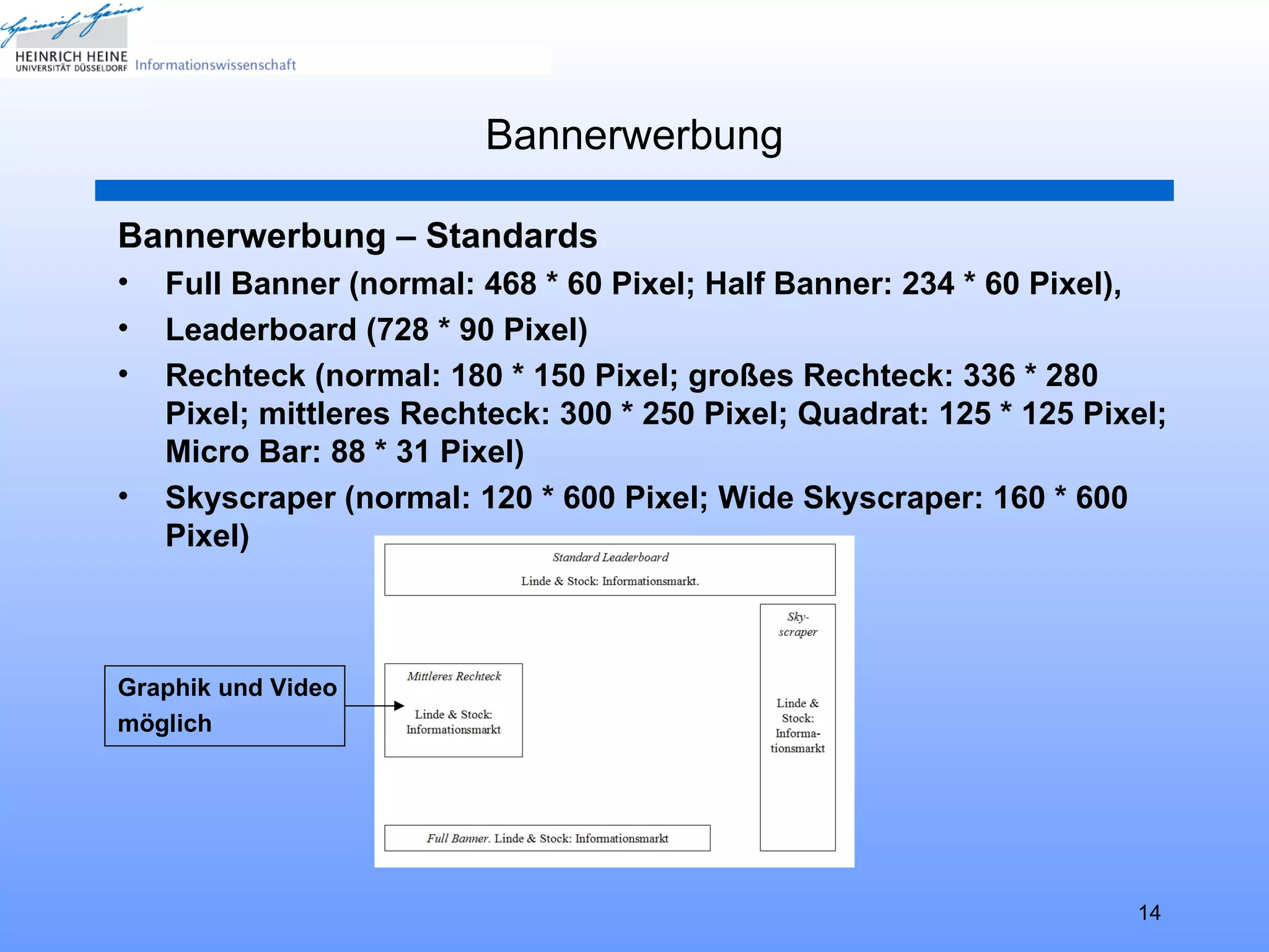 Bannerwerbung

Bannerwerbung – Standards
•   Full Banner (normal: 468 * 60 Pixel; Half Banner: 234 * 60 Pixel),
•   Leaderboard (728 * 90 Pixel)
•   Rechteck (normal: 180 * 150 Pixel; großes Rechteck: 336 * 280
    Pixel; mittleres Rechteck: 300 * 250 Pixel; Quadrat: 125 * 125 Pixel;
    Micro Bar: 88 * 31 Pixel)
•   Skyscraper (normal: 120 * 600 Pixel; Wide Skyscraper: 160 * 600
    Pixel)



Graphik und Video
möglich




                                                                      14
 
