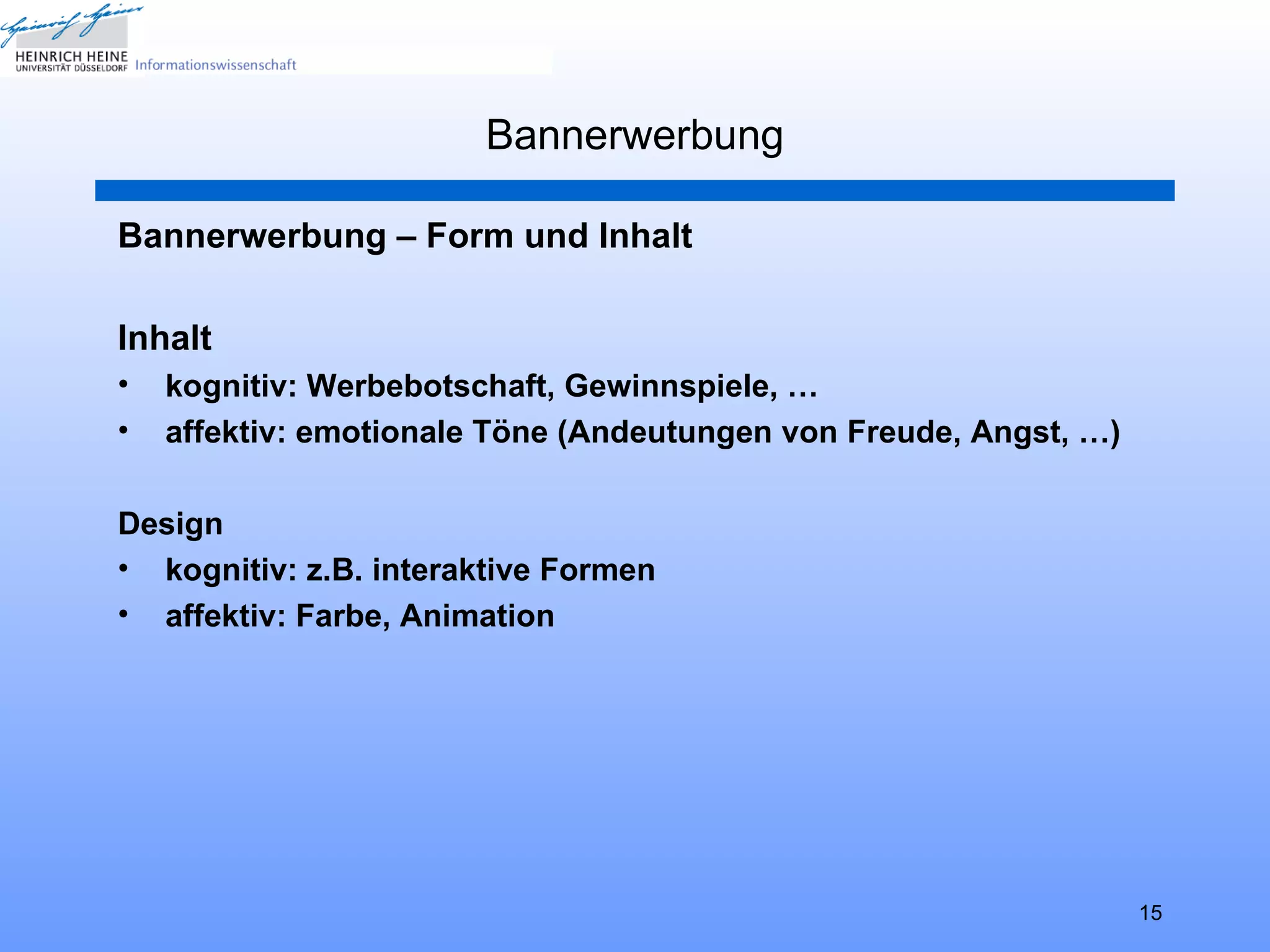 Bannerwerbung

Bannerwerbung – Form und Inhalt

Inhalt
•   kognitiv: Werbebotschaft, Gewinnspiele, …
•   affektiv: emotionale Töne (Andeutungen von Freude, Angst, …)

Design
• kognitiv: z.B. interaktive Formen
• affektiv: Farbe, Animation




                                                                   15
 