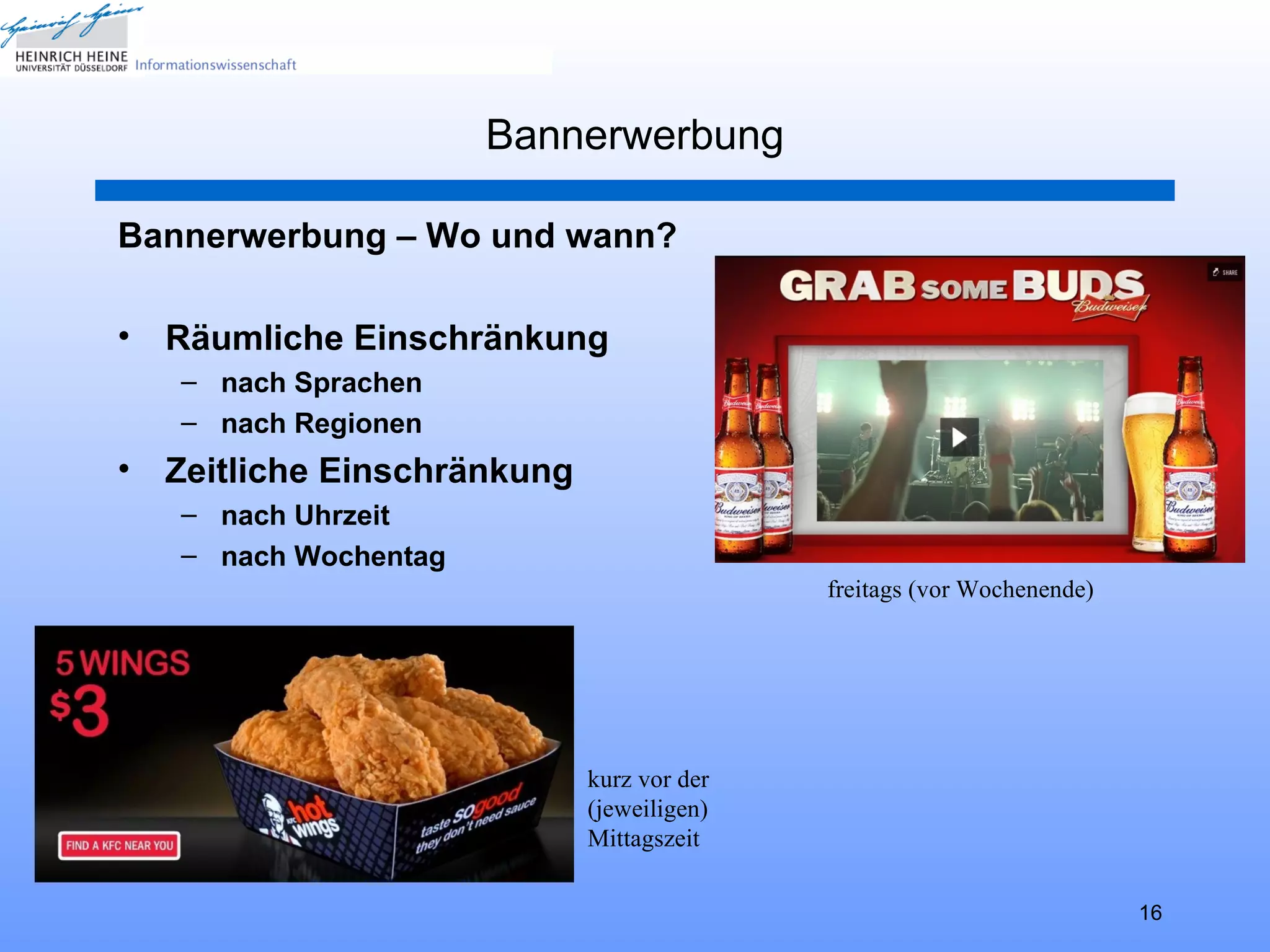 Bannerwerbung

Bannerwerbung – Wo und wann?

•   Räumliche Einschränkung
    – nach Sprachen
    – nach Regionen
•   Zeitliche Einschränkung
    – nach Uhrzeit
    – nach Wochentag
                                             freitags (vor Wochenende)




                              kurz vor der
                              (jeweiligen)
                              Mittagszeit

                                                                         16
 