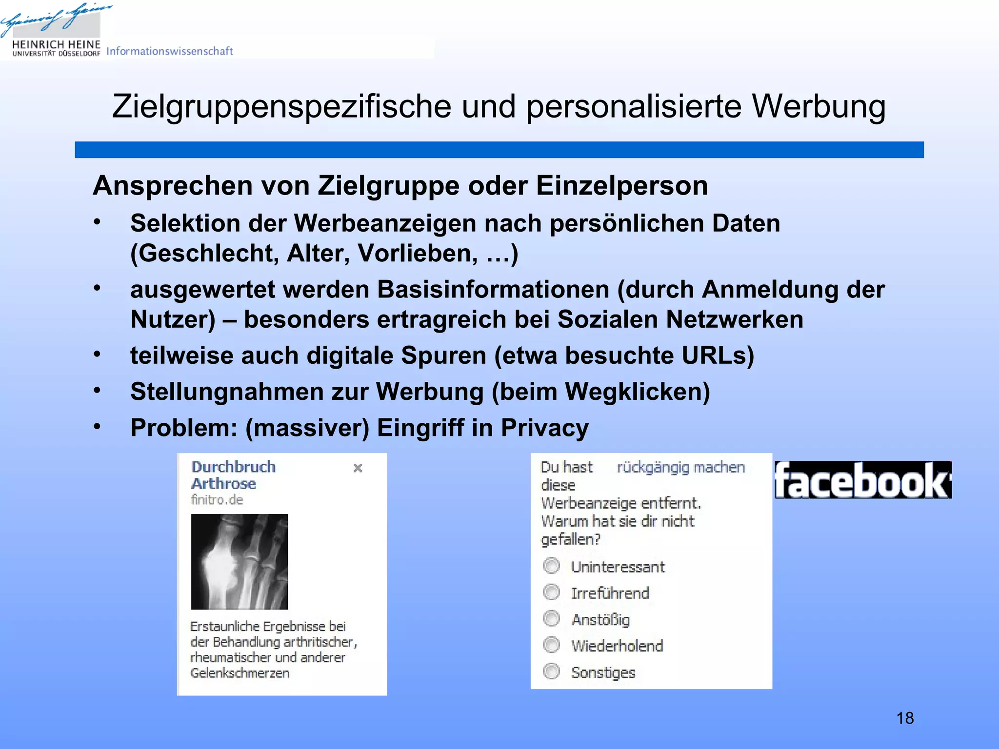 Zielgruppenspezifische und personalisierte Werbung

Ansprechen von Zielgruppe oder Einzelperson
•    Selektion der Werbeanzeigen nach persönlichen Daten
     (Geschlecht, Alter, Vorlieben, …)
•    ausgewertet werden Basisinformationen (durch Anmeldung der
     Nutzer) – besonders ertragreich bei Sozialen Netzwerken
•    teilweise auch digitale Spuren (etwa besuchte URLs)
•    Stellungnahmen zur Werbung (beim Wegklicken)
•    Problem: (massiver) Eingriff in Privacy




                                                                  18
 