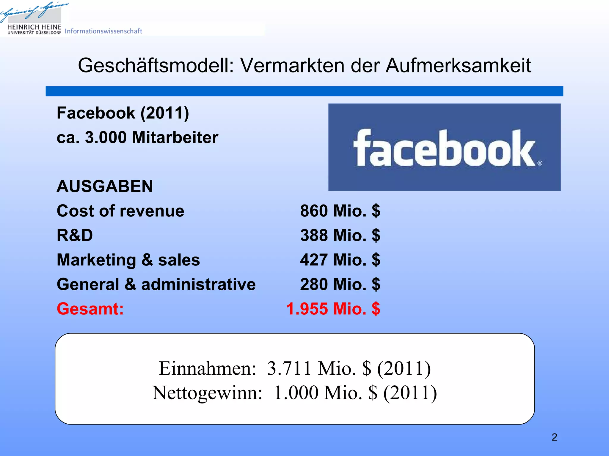 Geschäftsmodell: Vermarkten der Aufmerksamkeit

Facebook (2011)
ca. 3.000 Mitarbeiter

AUSGABEN
Cost of revenue              860 Mio. $
R&D                          388 Mio. $
Marketing & sales            427 Mio. $
General & administrative     280 Mio. $
Gesamt:                    1.955 Mio. $


            Einnahmen: 3.711 Mio. $ (2011)
            Nettogewinn: 1.000 Mio. $ (2011)

                                                   2
 