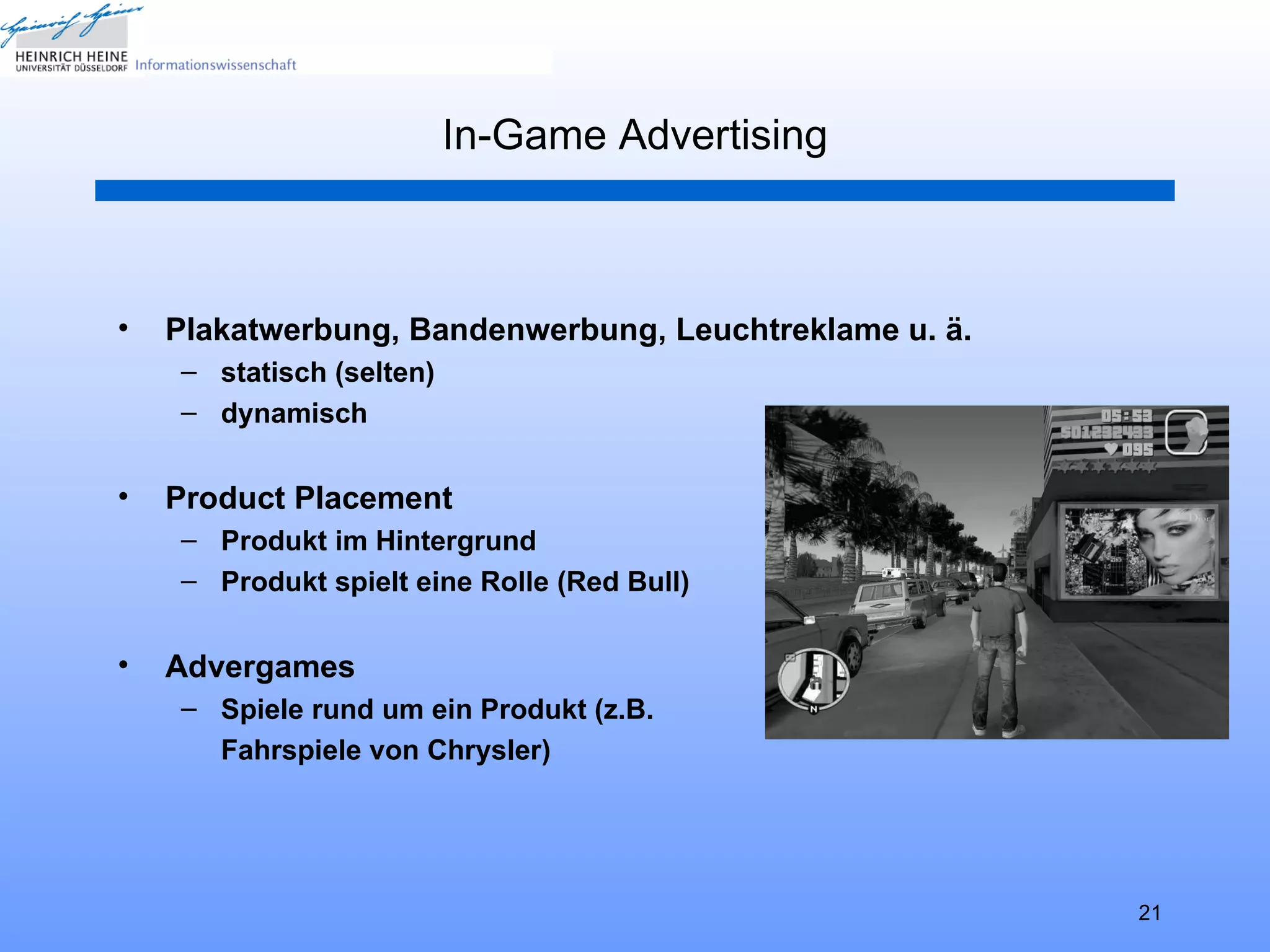 In-Game Advertising



•   Plakatwerbung, Bandenwerbung, Leuchtreklame u. ä.
    – statisch (selten)
    – dynamisch


•   Product Placement
    – Produkt im Hintergrund
    – Produkt spielt eine Rolle (Red Bull)


•   Advergames
    – Spiele rund um ein Produkt (z.B.
      Fahrspiele von Chrysler)




                                                        21
 