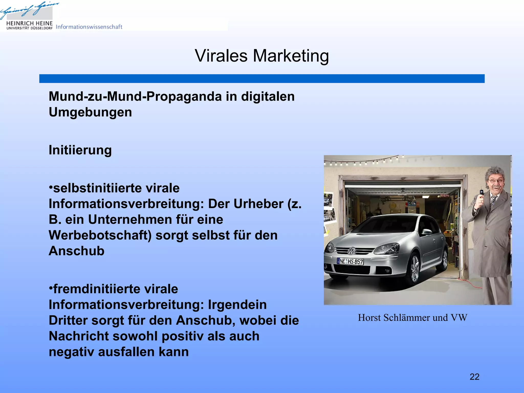 Virales Marketing

Mund-zu-Mund-Propaganda in digitalen
Umgebungen

Initiierung

•selbstinitiierte virale
Informationsverbreitung: Der Urheber (z.
B. ein Unternehmen für eine
Werbebotschaft) sorgt selbst für den
Anschub

•fremdinitiierte virale
Informationsverbreitung: Irgendein
Dritter sorgt für den Anschub, wobei die   Horst Schlämmer und VW
Nachricht sowohl positiv als auch
negativ ausfallen kann
                                                                    22
 