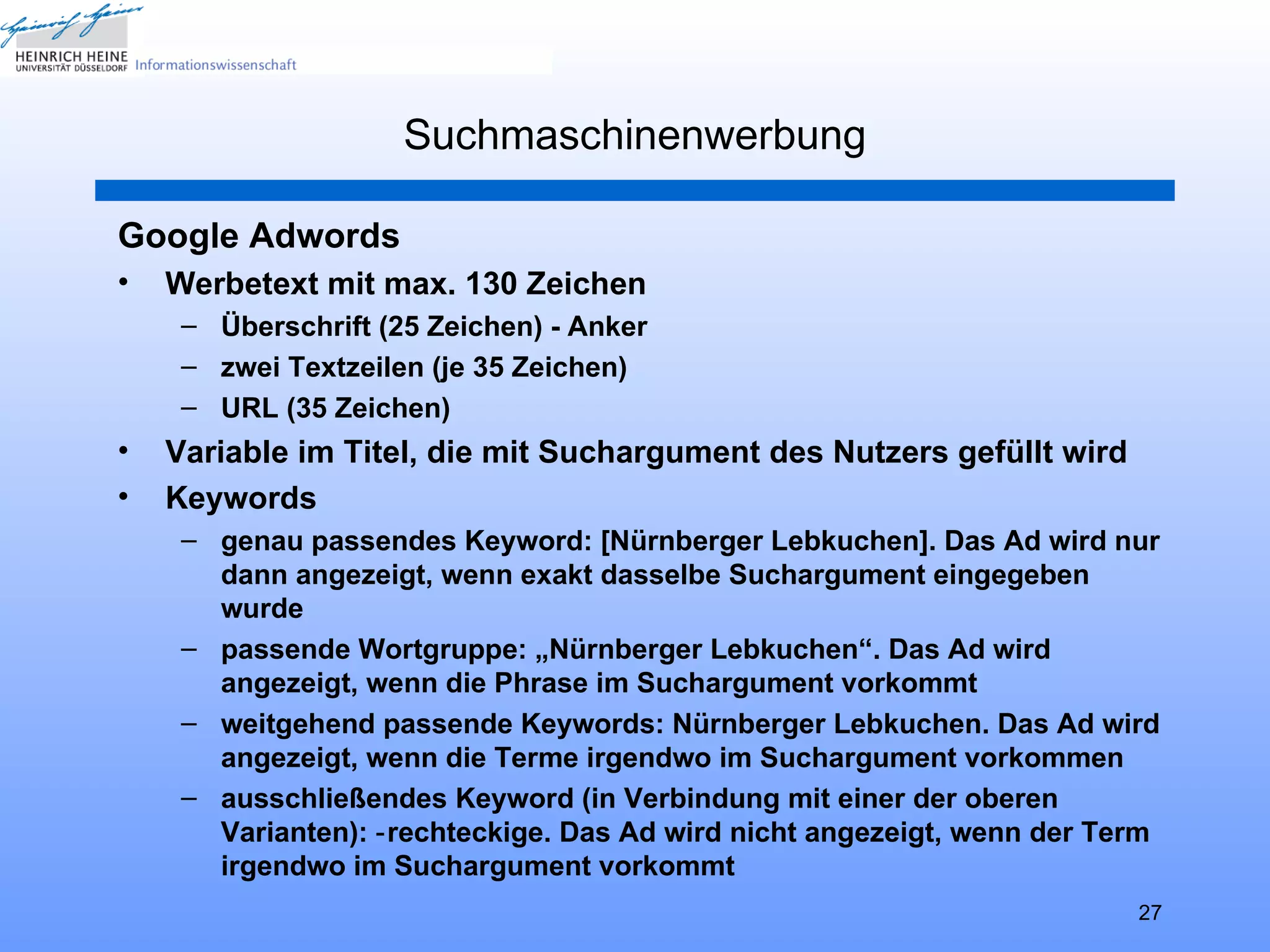 Suchmaschinenwerbung

Google Adwords
•   Werbetext mit max. 130 Zeichen
     – Überschrift (25 Zeichen) - Anker
     – zwei Textzeilen (je 35 Zeichen)
     – URL (35 Zeichen)
•   Variable im Titel, die mit Suchargument des Nutzers gefüllt wird
•   Keywords
     – genau passendes Keyword: [Nürnberger Lebkuchen]. Das Ad wird nur
       dann angezeigt, wenn exakt dasselbe Suchargument eingegeben
       wurde
     – passende Wortgruppe: „Nürnberger Lebkuchen“. Das Ad wird
       angezeigt, wenn die Phrase im Suchargument vorkommt
     – weitgehend passende Keywords: Nürnberger Lebkuchen. Das Ad wird
       angezeigt, wenn die Terme irgendwo im Suchargument vorkommen
     – ausschließendes Keyword (in Verbindung mit einer der oberen
       Varianten): ‑ rechteckige. Das Ad wird nicht angezeigt, wenn der Term
       irgendwo im Suchargument vorkommt
                                                                          27
 