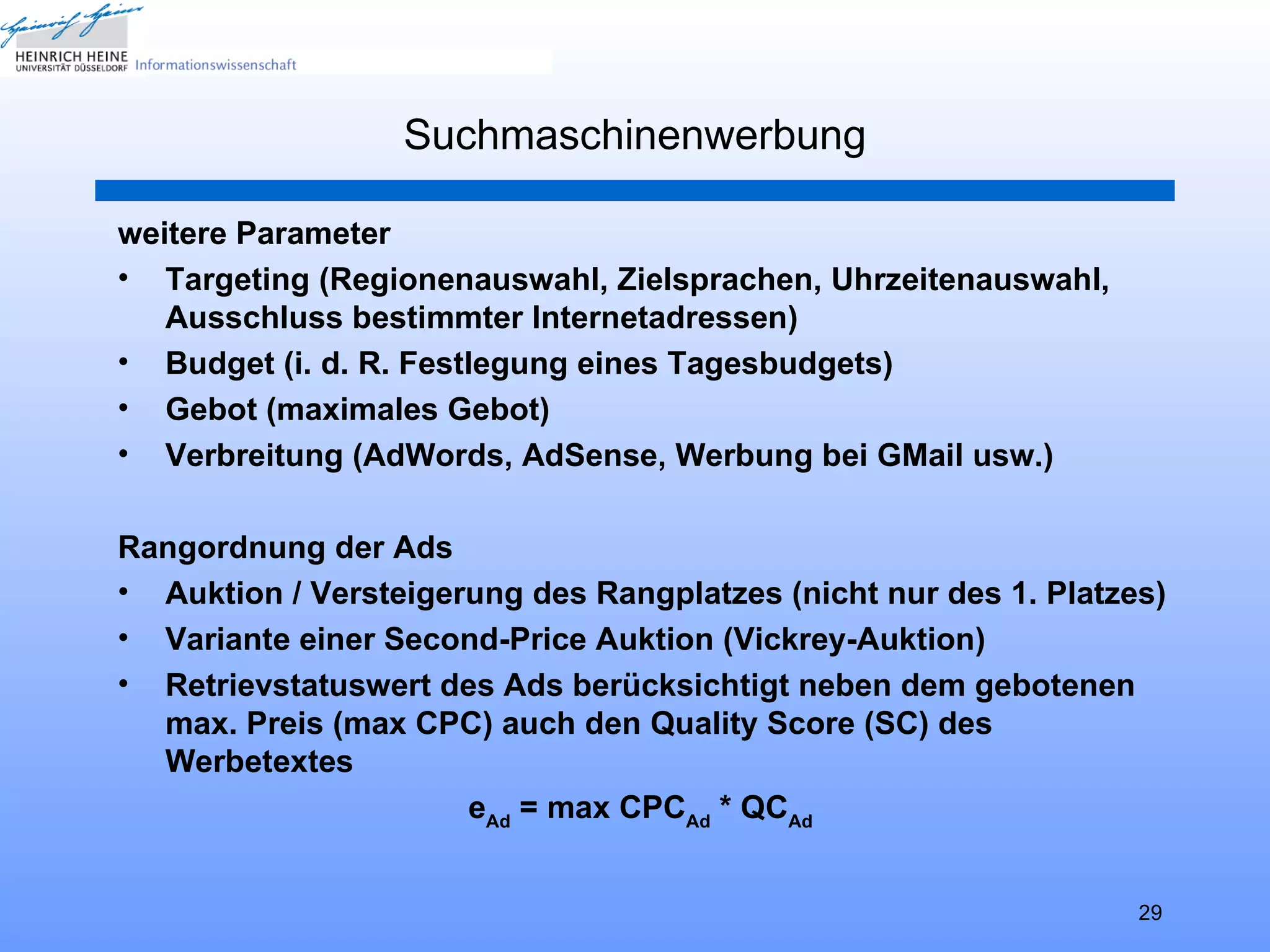 Suchmaschinenwerbung

weitere Parameter
• Targeting (Regionenauswahl, Zielsprachen, Uhrzeitenauswahl,
   Ausschluss bestimmter Internetadressen)
• Budget (i. d. R. Festlegung eines Tagesbudgets)
• Gebot (maximales Gebot)
• Verbreitung (AdWords, AdSense, Werbung bei GMail usw.)

Rangordnung der Ads
• Auktion / Versteigerung des Rangplatzes (nicht nur des 1. Platzes)
• Variante einer Second-Price Auktion (Vickrey-Auktion)
• Retrievstatuswert des Ads berücksichtigt neben dem gebotenen
  max. Preis (max CPC) auch den Quality Score (SC) des
  Werbetextes
                      eAd = max CPCAd * QCAd


                                                                  29
 