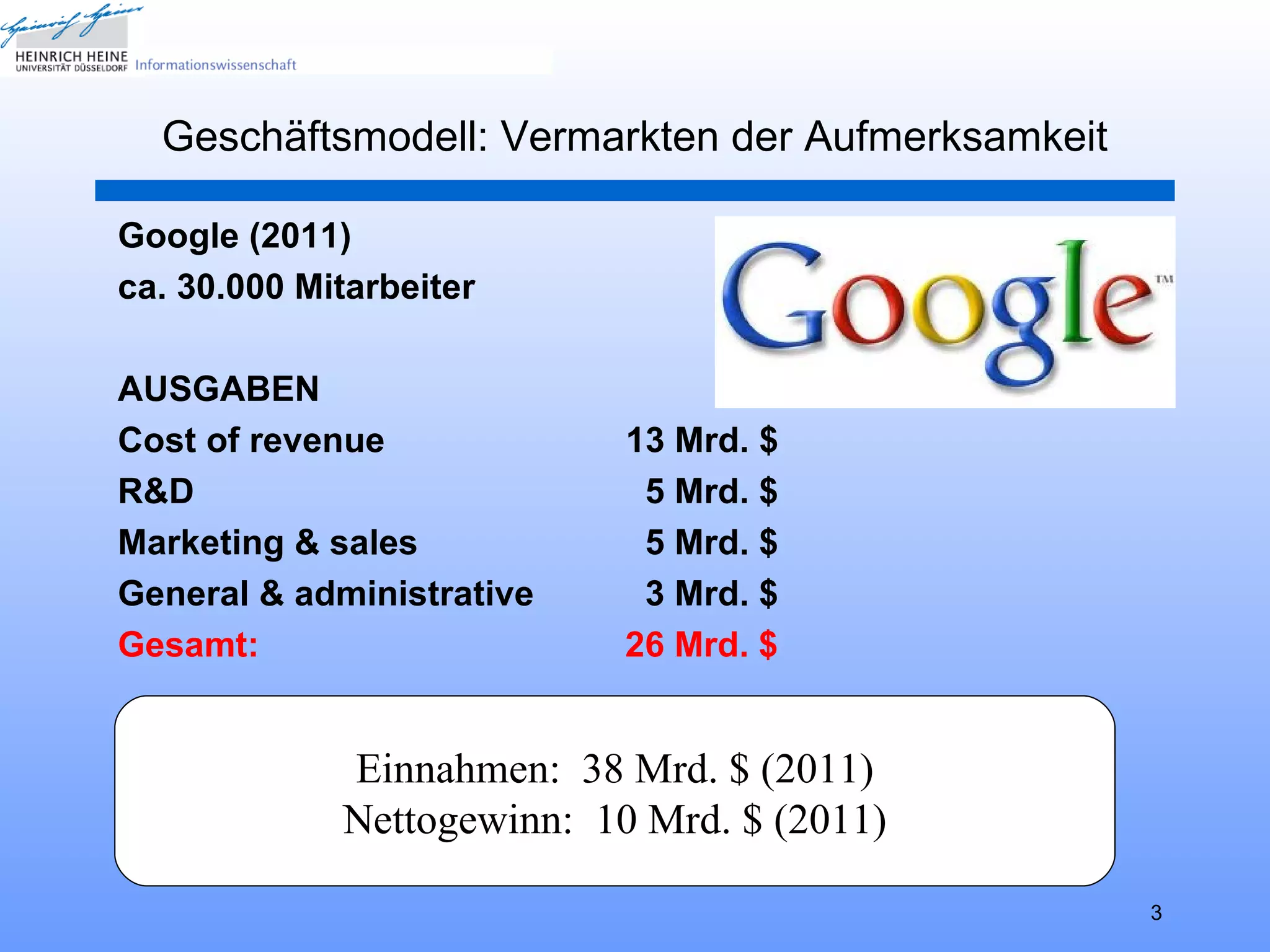 Geschäftsmodell: Vermarkten der Aufmerksamkeit

Google (2011)
ca. 30.000 Mitarbeiter

AUSGABEN
Cost of revenue             13 Mrd. $
R&D                          5 Mrd. $
Marketing & sales            5 Mrd. $
General & administrative     3 Mrd. $
Gesamt:                     26 Mrd. $


             Einnahmen: 38 Mrd. $ (2011)
             Nettogewinn: 10 Mrd. $ (2011)

                                                   3
 