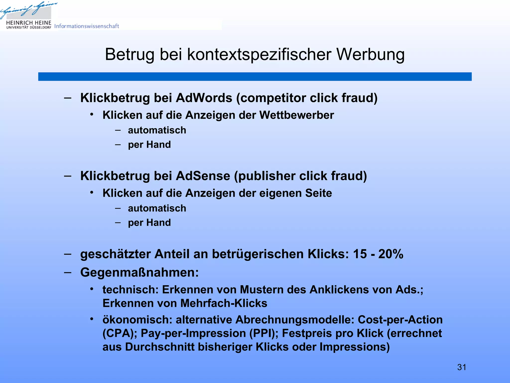 Betrug bei kontextspezifischer Werbung

– Klickbetrug bei AdWords (competitor click fraud)
    • Klicken auf die Anzeigen der Wettbewerber
        – automatisch
        – per Hand


– Klickbetrug bei AdSense (publisher click fraud)
    • Klicken auf die Anzeigen der eigenen Seite
        – automatisch
        – per Hand


– geschätzter Anteil an betrügerischen Klicks: 15 - 20%
– Gegenmaßnahmen:
    • technisch: Erkennen von Mustern des Anklickens von Ads.;
      Erkennen von Mehrfach-Klicks
    • ökonomisch: alternative Abrechnungsmodelle: Cost-per-Action
      (CPA); Pay-per-Impression (PPI); Festpreis pro Klick (errechnet
      aus Durchschnitt bisheriger Klicks oder Impressions)
                                                                        31
 