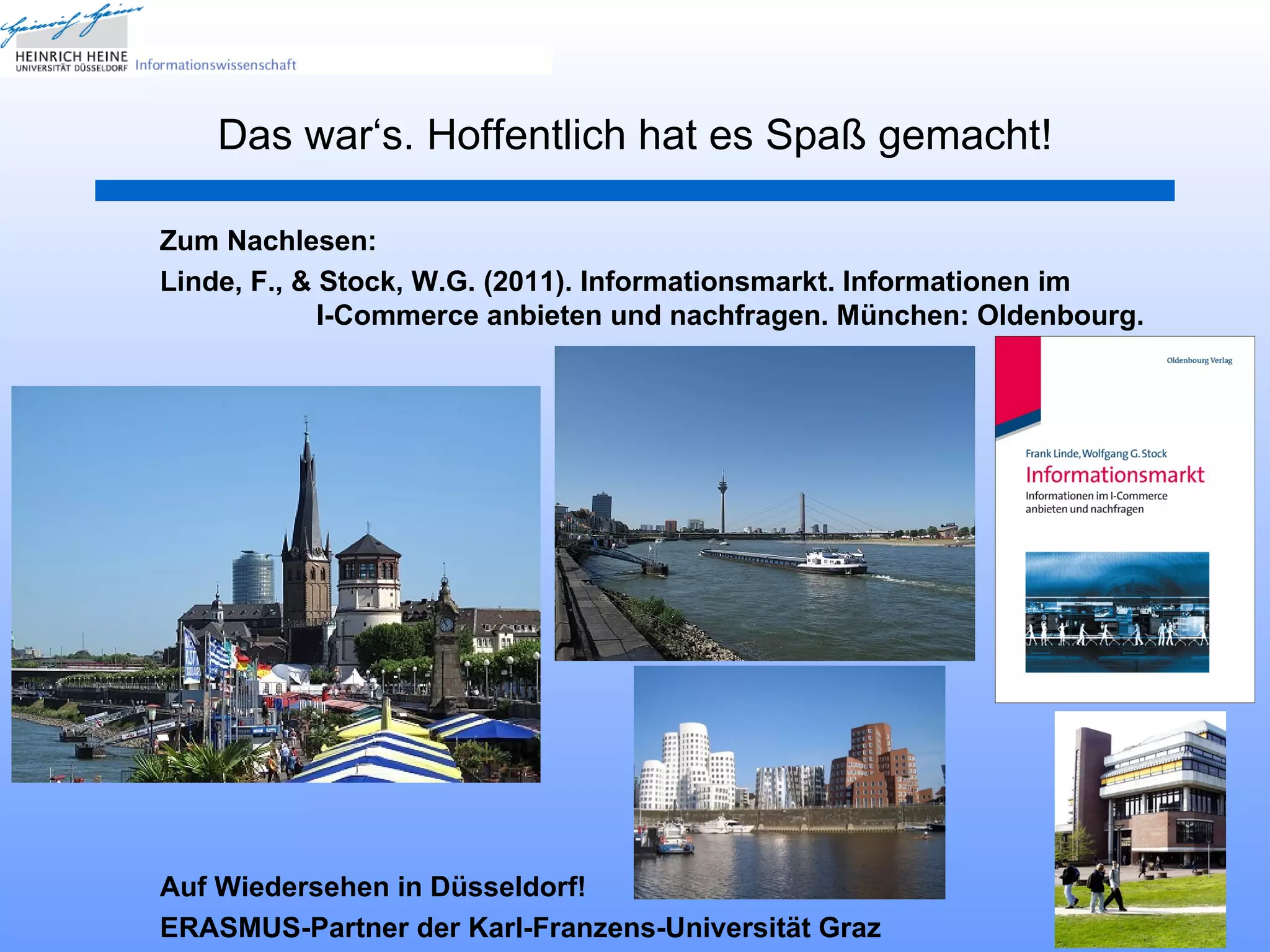 Das war‘s. Hoffentlich hat es Spaß gemacht!

Zum Nachlesen:
Linde, F., & Stock, W.G. (2011). Informationsmarkt. Informationen im
             I-Commerce anbieten und nachfragen. München: Oldenbourg.




Auf Wiedersehen in Düsseldorf!
                                                                    32
ERASMUS-Partner der Karl-Franzens-Universität Graz
 