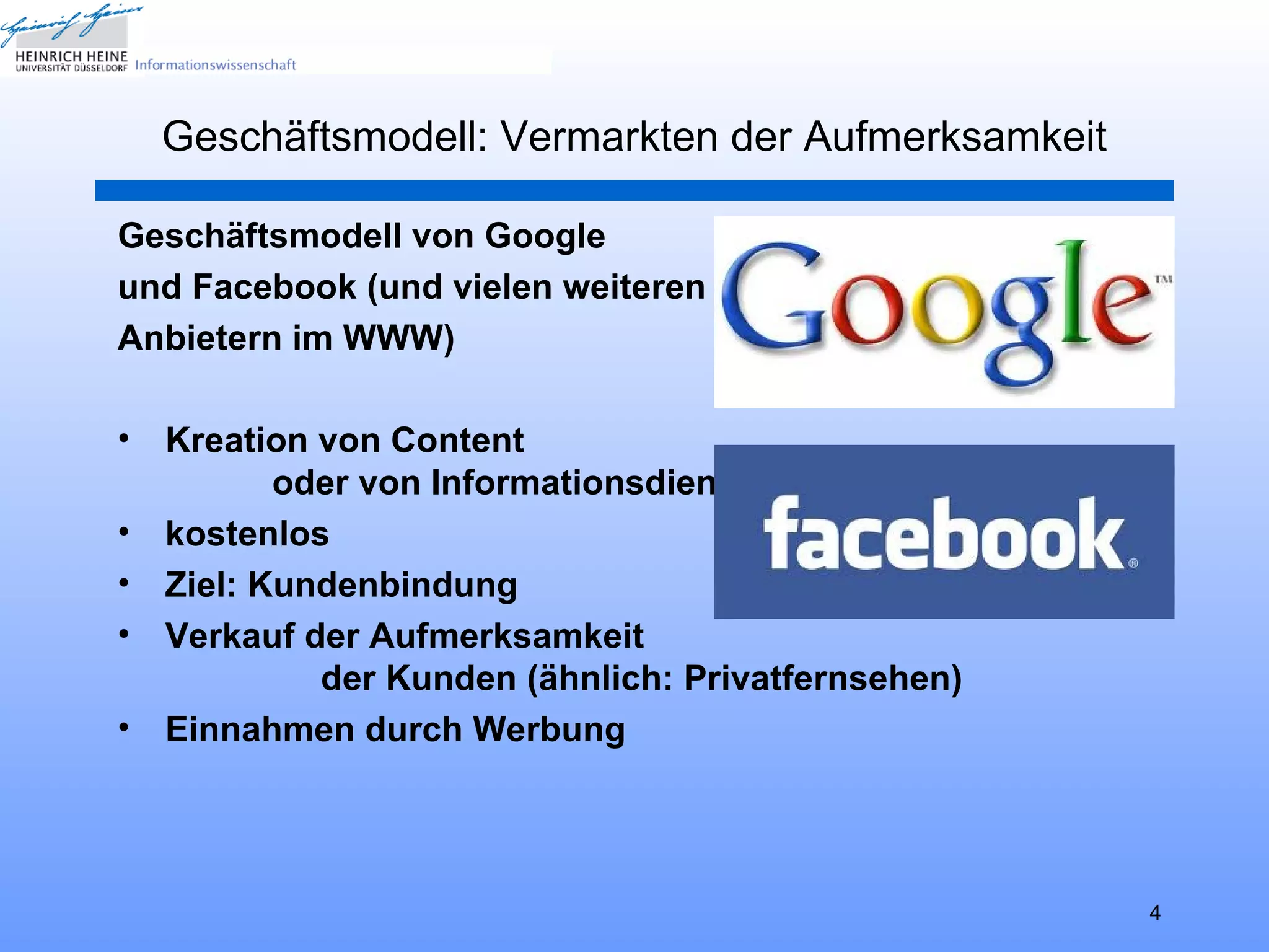 Geschäftsmodell: Vermarkten der Aufmerksamkeit

Geschäftsmodell von Google
und Facebook (und vielen weiteren
Anbietern im WWW)

•   Kreation von Content
           oder von Informationsdiensten
•   kostenlos
•   Ziel: Kundenbindung
•   Verkauf der Aufmerksamkeit
             der Kunden (ähnlich: Privatfernsehen)
•   Einnahmen durch Werbung




                                                     4
 