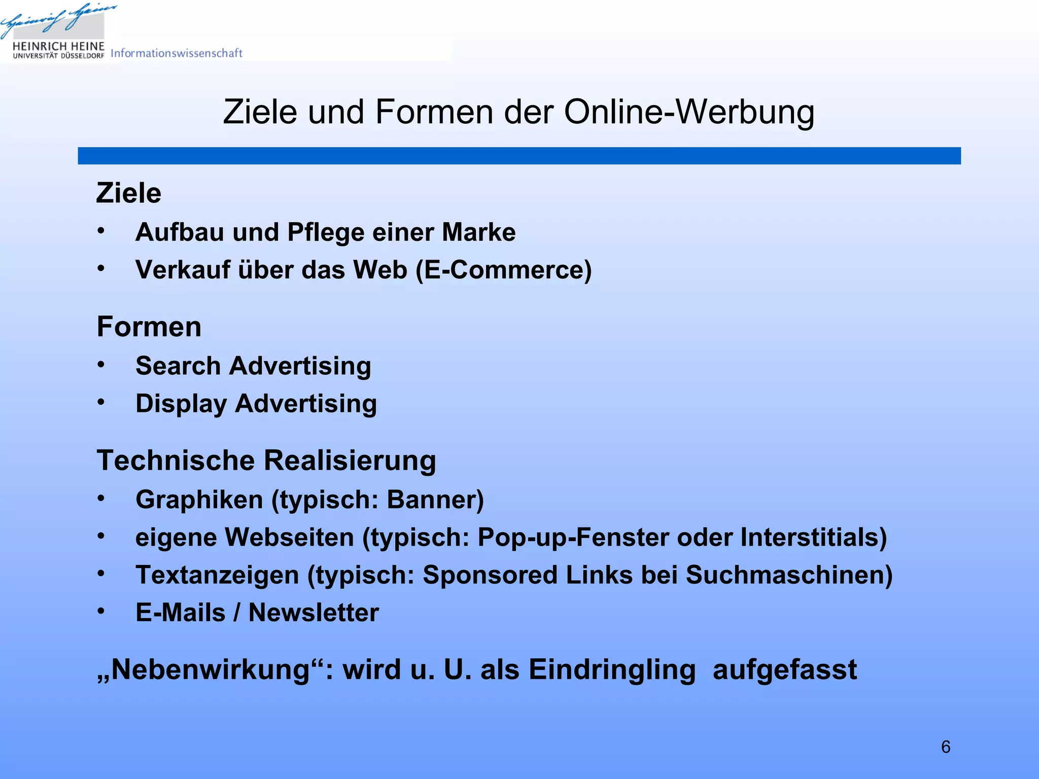 Ziele und Formen der Online-Werbung

Ziele
•   Aufbau und Pflege einer Marke
•   Verkauf über das Web (E-Commerce)

Formen
•   Search Advertising
•   Display Advertising

Technische Realisierung
•   Graphiken (typisch: Banner)
•   eigene Webseiten (typisch: Pop-up-Fenster oder Interstitials)
•   Textanzeigen (typisch: Sponsored Links bei Suchmaschinen)
•   E-Mails / Newsletter

„Nebenwirkung“: wird u. U. als Eindringling aufgefasst

                                                                    6
 