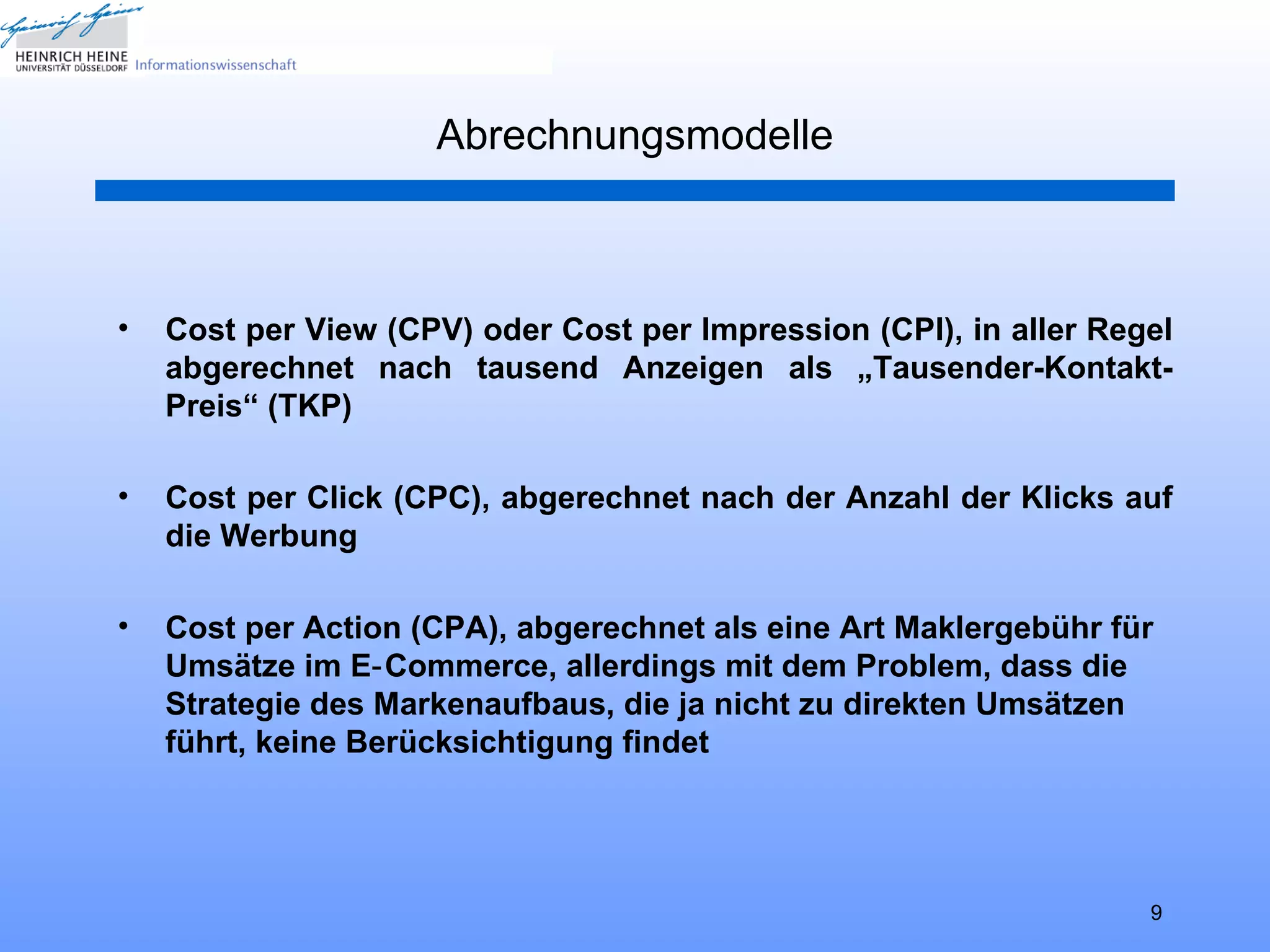 Abrechnungsmodelle



•   Cost per View (CPV) oder Cost per Impression (CPI), in aller Regel
    abgerechnet nach tausend Anzeigen als „Tausender-Kontakt-
    Preis“ (TKP)

•   Cost per Click (CPC), abgerechnet nach der Anzahl der Klicks auf
    die Werbung

•   Cost per Action (CPA), abgerechnet als eine Art Maklergebühr für
    Umsätze im E‑ Commerce, allerdings mit dem Problem, dass die
    Strategie des Markenaufbaus, die ja nicht zu direkten Umsätzen
    führt, keine Berücksichtigung findet




                                                                    9
 