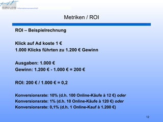 Metriken / ROI

ROI – Beispielrechnung

Klick auf Ad koste 1 €
1.000 Klicks führten zu 1.200 € Gewinn

Ausgaben: 1.000 €
Gewinn: 1.200 € - 1.000 € = 200 €

ROI: 200 € / 1.000 € = 0,2

Konversionsrate: 10% (d.h. 100 Online-Käufe à 12 €) oder
Konversionsrate: 1% (d.h. 10 Online-Käufe à 120 €) oder
Konversionsrate: 0,1% (d.h. 1 Online-Kauf à 1.200 €)

                                                           12
 