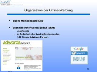 Organisation der Online-Werbung


•    eigene Marketingabteilung

•    Suchmaschinenwerbeagentur (SEM)
      – unabhängig
      – an Seitenbetreiber (vertraglich) gebunden
        (z.B. Google AdWords Partner)




HHU Düsseldorf, WS                                     13
2010/11
 