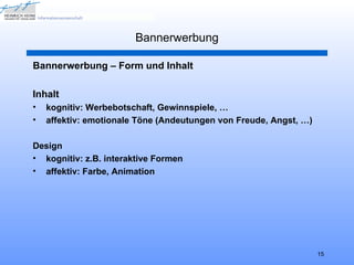 Bannerwerbung

Bannerwerbung – Form und Inhalt

Inhalt
•   kognitiv: Werbebotschaft, Gewinnspiele, …
•   affektiv: emotionale Töne (Andeutungen von Freude, Angst, …)

Design
• kognitiv: z.B. interaktive Formen
• affektiv: Farbe, Animation




                                                                   15
 