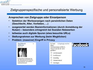 Zielgruppenspezifische und personalisierte Werbung

Ansprechen von Zielgruppe oder Einzelperson
•    Selektion der Werbeanzeigen nach persönlichen Daten
     (Geschlecht, Alter, Vorlieben, …)
•    ausgewertet werden Basisinformationen (durch Anmeldung der
     Nutzer) – besonders ertragreich bei Sozialen Netzwerken
•    teilweise auch digitale Spuren (etwa besuchte URLs)
•    Stellungnahmen zur Werbung (beim Wegklicken)
•    Problem: (massiver) Eingriff in Privacy




                                                                  18
 
