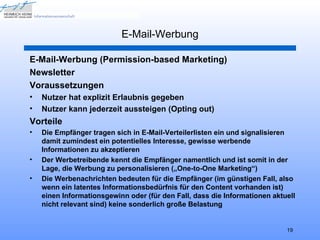 E-Mail-Werbung

E-Mail-Werbung (Permission-based Marketing)
Newsletter
Voraussetzungen
•   Nutzer hat explizit Erlaubnis gegeben
•   Nutzer kann jederzeit aussteigen (Opting out)
Vorteile
•   Die Empfänger tragen sich in E-Mail-Verteilerlisten ein und signalisieren
    damit zumindest ein potentielles Interesse, gewisse werbende
    Informationen zu akzeptieren
•   Der Werbetreibende kennt die Empfänger namentlich und ist somit in der
    Lage, die Werbung zu personalisieren („One-to-One Marketing“)
•   Die Werbenachrichten bedeuten für die Empfänger (im günstigen Fall, also
    wenn ein latentes Informationsbedürfnis für den Content vorhanden ist)
    einen Informationsgewinn oder (für den Fall, dass die Informationen aktuell
    nicht relevant sind) keine sonderlich große Belastung


                                                                            19
 