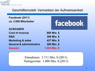 Geschäftsmodell: Vermarkten der Aufmerksamkeit

Facebook (2011)
ca. 3.000 Mitarbeiter

AUSGABEN
Cost of revenue              860 Mio. $
R&D                          388 Mio. $
Marketing & sales            427 Mio. $
General & administrative     280 Mio. $
Gesamt:                    1.955 Mio. $


            Einnahmen: 3.711 Mio. $ (2011)
            Nettogewinn: 1.000 Mio. $ (2011)

                                                   2
 