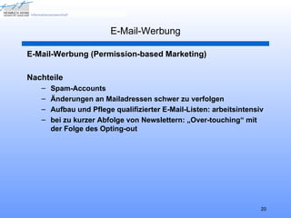 E-Mail-Werbung

E-Mail-Werbung (Permission-based Marketing)

Nachteile
   –   Spam-Accounts
   –   Änderungen an Mailadressen schwer zu verfolgen
   –   Aufbau und Pflege qualifizierter E-Mail-Listen: arbeitsintensiv
   –   bei zu kurzer Abfolge von Newslettern: „Over-touching“ mit
       der Folge des Opting-out




                                                                     20
 