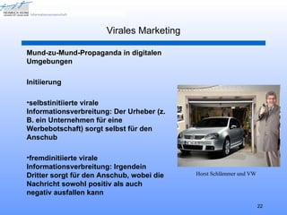 Virales Marketing

Mund-zu-Mund-Propaganda in digitalen
Umgebungen

Initiierung

•selbstinitiierte virale
Informationsverbreitung: Der Urheber (z.
B. ein Unternehmen für eine
Werbebotschaft) sorgt selbst für den
Anschub

•fremdinitiierte virale
Informationsverbreitung: Irgendein
Dritter sorgt für den Anschub, wobei die   Horst Schlämmer und VW
Nachricht sowohl positiv als auch
negativ ausfallen kann
                                                                    22
 