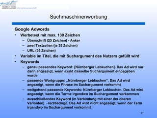 Suchmaschinenwerbung

Google Adwords
•   Werbetext mit max. 130 Zeichen
     – Überschrift (25 Zeichen) - Anker
     – zwei Textzeilen (je 35 Zeichen)
     – URL (35 Zeichen)
•   Variable im Titel, die mit Suchargument des Nutzers gefüllt wird
•   Keywords
     – genau passendes Keyword: [Nürnberger Lebkuchen]. Das Ad wird nur
       dann angezeigt, wenn exakt dasselbe Suchargument eingegeben
       wurde
     – passende Wortgruppe: „Nürnberger Lebkuchen“. Das Ad wird
       angezeigt, wenn die Phrase im Suchargument vorkommt
     – weitgehend passende Keywords: Nürnberger Lebkuchen. Das Ad wird
       angezeigt, wenn die Terme irgendwo im Suchargument vorkommen
     – ausschließendes Keyword (in Verbindung mit einer der oberen
       Varianten): ‑ rechteckige. Das Ad wird nicht angezeigt, wenn der Term
       irgendwo im Suchargument vorkommt
                                                                          27
 