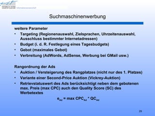 Suchmaschinenwerbung

weitere Parameter
• Targeting (Regionenauswahl, Zielsprachen, Uhrzeitenauswahl,
   Ausschluss bestimmter Internetadressen)
• Budget (i. d. R. Festlegung eines Tagesbudgets)
• Gebot (maximales Gebot)
• Verbreitung (AdWords, AdSense, Werbung bei GMail usw.)

Rangordnung der Ads
• Auktion / Versteigerung des Rangplatzes (nicht nur des 1. Platzes)
• Variante einer Second-Price Auktion (Vickrey-Auktion)
• Retrievstatuswert des Ads berücksichtigt neben dem gebotenen
  max. Preis (max CPC) auch den Quality Score (SC) des
  Werbetextes
                      eAd = max CPCAd * QCAd


                                                                  29
 