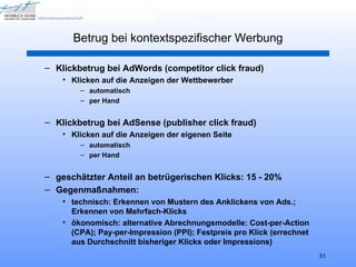 Betrug bei kontextspezifischer Werbung

– Klickbetrug bei AdWords (competitor click fraud)
    • Klicken auf die Anzeigen der Wettbewerber
        – automatisch
        – per Hand


– Klickbetrug bei AdSense (publisher click fraud)
    • Klicken auf die Anzeigen der eigenen Seite
        – automatisch
        – per Hand


– geschätzter Anteil an betrügerischen Klicks: 15 - 20%
– Gegenmaßnahmen:
    • technisch: Erkennen von Mustern des Anklickens von Ads.;
      Erkennen von Mehrfach-Klicks
    • ökonomisch: alternative Abrechnungsmodelle: Cost-per-Action
      (CPA); Pay-per-Impression (PPI); Festpreis pro Klick (errechnet
      aus Durchschnitt bisheriger Klicks oder Impressions)
                                                                        31
 