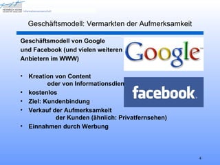 Geschäftsmodell: Vermarkten der Aufmerksamkeit

Geschäftsmodell von Google
und Facebook (und vielen weiteren
Anbietern im WWW)

•   Kreation von Content
           oder von Informationsdiensten
•   kostenlos
•   Ziel: Kundenbindung
•   Verkauf der Aufmerksamkeit
             der Kunden (ähnlich: Privatfernsehen)
•   Einnahmen durch Werbung




                                                     4
 