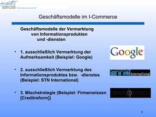 Geschäftsmodelle im I-Commerce

    Geschäftsmodelle der Vermarktung
        von Informationsprodukten
           und -diensten

•   1. ausschließlich Vermarktung der
    Aufmerksamkeit (Beispiel: Google)

•   2. ausschließlich Vermarktung des
    Informationsproduktes bzw. -dienstes
    (Beispiel: STN International)

•   3. Mischstrategie (Beispiel: Firmenwissen
    [Creditreform])


                                                5
 