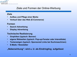 Ziele und Formen der Online-Werbung

Ziele
•   Aufbau und Pflege einer Marke
•   Verkauf über das Web (E-Commerce)

Formen
•   Search Advertising
•   Display Advertising

Technische Realisierung
•   Graphiken (typisch: Banner)
•   eigene Webseiten (typisch: Pop-up-Fenster oder Interstitials)
•   Textanzeigen (typisch: Sponsored Links bei Suchmaschinen)
•   E-Mails / Newsletter

„Nebenwirkung“: wird u. U. als Eindringling aufgefasst

                                                                    6
 
