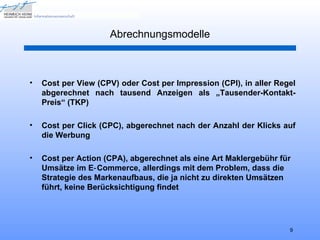 Abrechnungsmodelle



•   Cost per View (CPV) oder Cost per Impression (CPI), in aller Regel
    abgerechnet nach tausend Anzeigen als „Tausender-Kontakt-
    Preis“ (TKP)

•   Cost per Click (CPC), abgerechnet nach der Anzahl der Klicks auf
    die Werbung

•   Cost per Action (CPA), abgerechnet als eine Art Maklergebühr für
    Umsätze im E‑ Commerce, allerdings mit dem Problem, dass die
    Strategie des Markenaufbaus, die ja nicht zu direkten Umsätzen
    führt, keine Berücksichtigung findet




                                                                    9
 