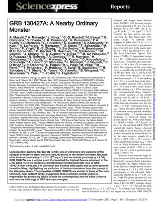 Reports

/ http://www.sciencemag.org/content/early/recent / 21 November 2013 / Page 1/ 10.1126/science.1242279

Downloaded from www.sciencemag.org on December 1, 2013

GRB 130427A: A Nearby Ordinary
Monster

brightest and longest burst detected
above 100 MeV, with the most energetic photon detected at 95 GeV (2). It was
detected by Fermi-GBM (3) at T0,
GBM:47:06.42 UT on April 27 2013.
Hereafter this time will be our reference time T0. The Burst Alert TeleA. Maselli,1* A. Melandri,2 L. Nava,2,3 C. G. Mundell,4 N. Kawai,5,6 S.
2
2
7
1
scope (BAT) (4) onboard Swift
Campana, S. Covino,2 J. R. Cummings, G. Cusumano, P.A.
Evans,8 G. Ghirlanda, G. Ghisellini,2 C. Guidorzi,9 S. Kobayashi,4 P. triggered on GRB 130427A at t = 51.1
s, when Swift completed a pre-planned
Kuin,10 V. La Parola,1 V. Mangano,1,11 S. Oates,10 T. Sakamoto,12 M.
6
4
11
13
8
slew. The Swift slew to the source startSerino, F. Virgili2 B.-B. Zhang, S. Barthelmy, A. Beardmore,
,
M.G. Bernardini, D. 15
Bersier,4 D. Burrows,11 G. Calderone,2,14 M. 10 ed at t = 148 s and ended at t = 192 s.
The Swift UltraViolet Optical TeleCapalbi, 1 J.2Chiang, P. 13
D’Avanzo,2 V. D’Elia,16,17 M. De Pasquale,
scope (UVOT, (5)) began observations
D. Fugazza,20N. Gehrels, A. Gomboc,18,19 R. Harrison,4 H.
18
at t = 181 s while observations by the
Hanayama22 J. Japelj,23 J. Kennea,1124 Kopac,18 C. Kouveliotou,21
,
D.
13
11
Swift X-ray Telescope (XRT, (6)) startD. Kuroda, A. Levan, 8D. Malesani, F. Marshall, J. Nousek, P.
ed at t = 195 s (see (7) for more deO’Brien,8 J.P. Osborne, C. Pagani,81K.L. Page,8 M. Page,10 M.
11
tails). The structure of the γ-ray light
Perri,16,17 T.25
Pritchard,4 P. Romano, Y. Saito,515 Sbarufatti,2,11 R.
B.
8
13
curve revealed by the Swift-BAT in the
Salvaterra, I. Steele, N. Tanvir, G. Vianello,2 B. Weigand, K.
15-350 keV band (Fig. 1) can be dividWiersema,8 Y. Yatsu,5 T. Yoshii,5 G. Tagliaferri
ed in three main episodes: an initial
1
2
INAF-IASF Palermo, Via Ugo La Malfa 153 I-90146 Palermo, Italy. INAF-Osservatorio Astronomico di
peak, beginning at t = 0.1 s and peaking
3
Brera, via E. Bianchi 46, I-23807 Merate, Italy. APC, Université Paris Diderot, CNRS/IN2P3, CEA/Irfu,
at t = 0.5 s; a second large peak show4
Observatoire de Paris, Sorbonne Paris Cité, France. Astrophysics Research Institute, Liverpool John
ing a complex structure with a duration
5
Moores University, Liverpool Science Park, 146 Brownlow Hill, Liverpool L3 5RF, UK. Department of
of ∼ 20 s and a third, much weaker
Physics, Tokyo Institute of Technology, 2-12-1 Ookayama, Meguro-ku, Tokyo 152-8551, Japan.
6
episode, starting at t ∼ 120 s showing a
Coordinated Space Observation and Experiment Research Group, RIKEN, 2-1 Hirosawa, Wako, Saitama
7
fast rise/exponential decay behavior.
351-0198, Japan. UMBC/CRESST/NASA Goddard Space Flight Center, Code 661, Greenbelt, MD 20771,
8
The overall duration of the prompt
USA. Department of Physics and Astronomy, University of Leicester, Leicester, LE1 7RH, UK.
9
10
emission was T90 (15 to 150 keV) =
Department of Physics, University of Ferrara, via Saragat 1, I-44122, Ferrara, Italy. Mullard Space
Science Laboratory, University College London, Holmbury St. Mary, Dorking, Surrey RH5 6NT, UK.
276 ± 5 s (i.e., the time containing 90%
11
Department of Astronomy and Astrophysics, The Pennsylvania State University, 525 Davey Lab,
of the fluence) calculated over the first
12
University Park, PA 16802, USA. Department of Physics and Mathematics, Aoyama Gakuin University, 51830 s of BAT observation from T0,
13
10-1 Fuchinobe, Chuo-ku, Sagamihara, Kanagawa 252-5258, Japan. NASA Goddard Space Flight
GBM. During the early phases of the γ14
Center, Greenbelt, MD 20771, USA. Dipartimento di Fisica “G. Occhialini”, Università di Milano-Bicocca,
ray emission strong spectral variability
15
Piazza della Scienza 3, I-20126 Milano, Italy. W. W. Hansen Experimental Physics Laboratory, Kavli
is observed (Fig. 1). A marked spectral
Institute for Particle Astrophysics and Cosmology, Department of Physics, and SLAC National Accelerator
16
hardening is observed during the
Laboratory, Stanford University, Stanford, CA 94305, USA. INAF/Rome Astronomical Observatory, via
17
prompt main event. With a total fluence
Frascati 33, 00040 Monteporzio Catone (Roma), Italy. ASI Science Data Centre, Via Galileo Galilei,
18
F = (4.985 ± 0.002) × 10−4 erg cm−2 in
00044 Frascati (Roma), Italy. Faculty of Mathematics and Physics, University of Ljubljana, Jadranska 19
19
1000, Ljubljana, Slovenia. Centre of Excellence Space-si, Askerceva cesta 12, 1000 Ljubljana, Slovenia.
the 15 to 150 keV band, GRB 130427A
20
Ishigakijima Astronomical Observatory, National Astronomical Observatory of Japan, 1024-1 Arakawa,
reached the highest fluence observed
21
Ishigaki, Okinawa 907-0024, Japan. Space Science Office, VP62, NASA/Marshall Space Flight Center,
for a GRB by Swift. The 0.02-10 MeV
22
Huntsville, AL 35812, USA. Okayama Astrophysical Observatory, National Astronomical Observatory of
fluence measured by Konus-Wind (8)
23
Japan, 3037-5 Honjo, Kamogata, Asaguchi, Okayama 719-0232. Department of Physics, University of
for the main emission episode (0 to
24
Warwick, Coventry CV4 7AL, UK. Dark Cosmology Centre, Niels Bohr Institute, University of
18.7 s) is (2.68 ± 0.01) × 10−3 erg cm−2,
25
Copenhagen, Juliane Maries Vej 30, 2100 Copenhagen, Denmark. INAF-IASF Milano, via E. Bassini 15,
with a spectrum peaking at Epeak = 1028
I-20133 Milano, Italy.
± 8 keV, while the fluence of the emis*Corresponding author. E-mail: maselli@ifc.inaf.it
sion episode at (120 - 250 s) is ∼9
×10−5 erg cm−2, with a spectrum peakLong-duration Gamma-Ray Bursts (GRBs) are an extremely rare outcome of the
ing at ∼240 keV (9).
collapse of massive stars, and are typically found in the distant Universe. Because
This event was extremely bright al53
−1
of its intrinsic luminosity (L ∼ 3 × 10 erg s ) and its relative proximity (z = 0.34),
so in the optical and it was immediately
GRB 130427A was a unique event that reached the highest fluence observed in the
detected by various robotic telescopes:
γ-ray band. Here we present a comprehensive multiwavelength view of GRB
in particular, the Raptor robotic tele130427A with Swift, the 2-m Liverpool and Faulkes telescopes and by other groundscope detected a bright optical counterbased facilities, highlighting the evolution of the burst emission from the prompt to
part already at t = 0.5 s (10). Optical
the afterglow phase. The properties of GRB 130427A are similar to those of the most
spectroscopy of the afterglow deterluminous, high-redshift GRBs, suggesting that a common central engine is
mined the redshift to be z = 0.34 (11);
responsible for producing GRBs in both the contemporary and the early Universe
an UVOT UV grism spectrum (7) was
and over the full range of GRB isotropic energies.
also acquired. At this distance the rest
frame 1 keV-10 MeV isotropic energy
is Eiso = 8.1 × 1053 erg and the peak
GRB 130427A was the brightest burst detected by Swift (1) as well as by
53
−1
several γ-ray detectors onboard other space missions. It was also the luminosity is Liso = 2.7 × 10 erg s . According to the luminosity function of Salvaterra et al. (12) we expect one event like GRB 130427A

 