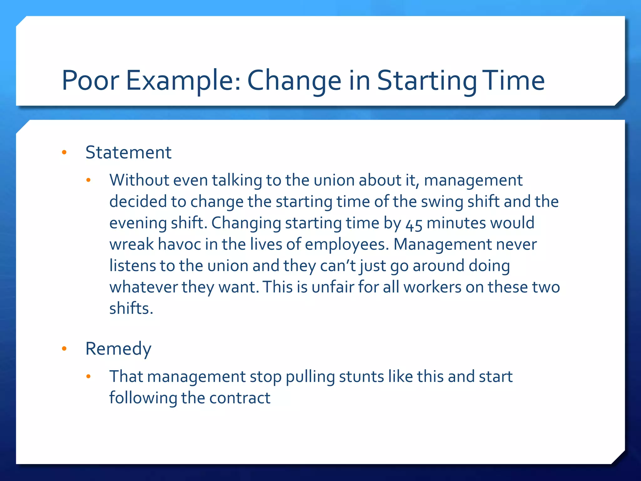 Poor Example: Change in Starting Time

•   Statement
    •   Without even talking to the union about it, management
        decided to change the starting time of the swing shift and the
        evening shift. Changing starting time by 45 minutes would
        wreak havoc in the lives of employees. Management never
        listens to the union and they can’t just go around doing
        whatever they want. This is unfair for all workers on these two
        shifts.

•   Remedy
    •   That management stop pulling stunts like this and start
        following the contract
 